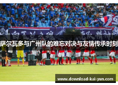 萨尔瓦多与广州队的难忘对决与友情传承时刻