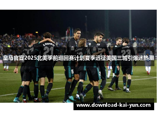 皇马官宣2025北美季前巡回赛计划夏季远征美国三城引爆迷热潮