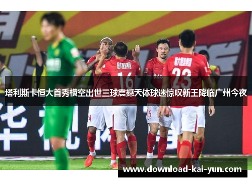 塔利斯卡恒大首秀横空出世三球震撼天体球迷惊叹新王降临广州今夜